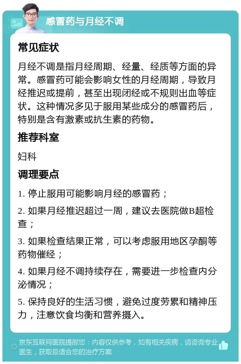 感冒药与月经不调 常见症状 月经不调是指月经周期、经量、经质等方面的异常。感冒药可能会影响女性的月经周期，导致月经推迟或提前，甚至出现闭经或不规则出血等症状。这种情况多见于服用某些成分的感冒药后，特别是含有激素或抗生素的药物。 推荐科室 妇科 调理要点 1. 停止服用可能影响月经的感冒药； 2. 如果月经推迟超过一周，建议去医院做B超检查； 3. 如果检查结果正常，可以考虑服用地区孕酮等药物催经； 4. 如果月经不调持续存在，需要进一步检查内分泌情况； 5. 保持良好的生活习惯，避免过度劳累和精神压力，注意饮食均衡和营养摄入。