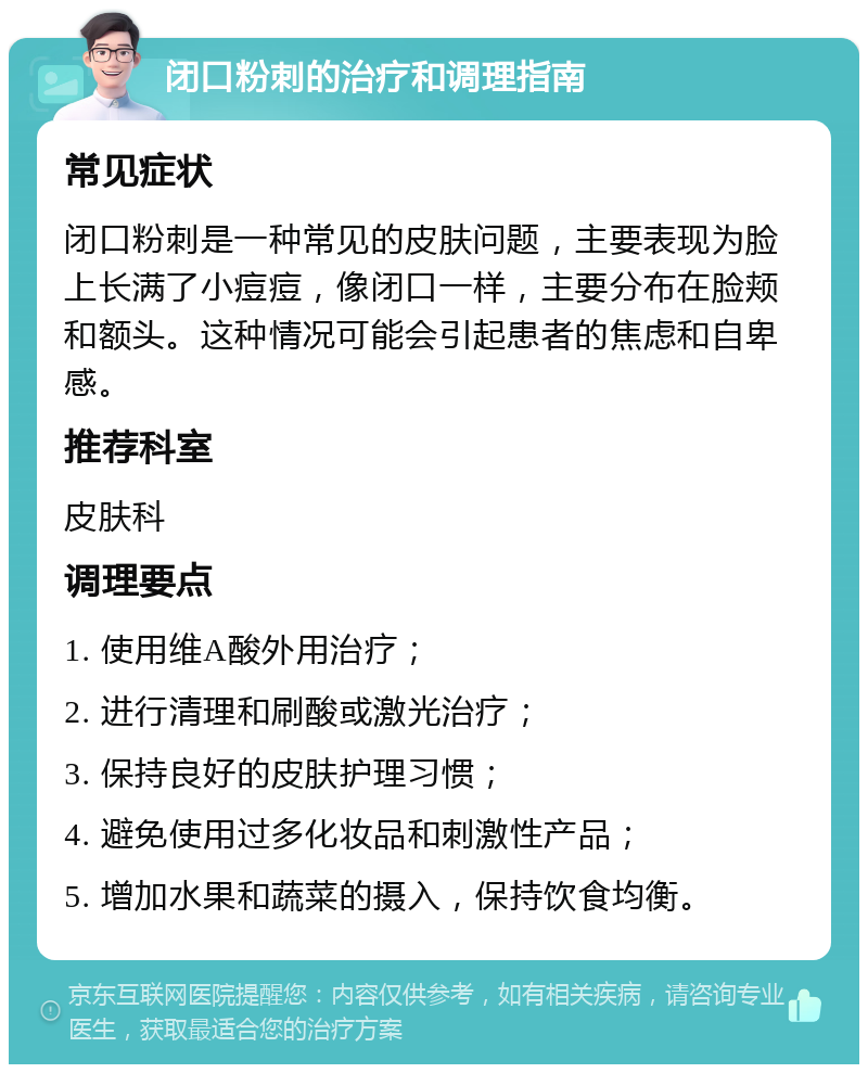 闭口粉刺的治疗和调理指南 常见症状 闭口粉刺是一种常见的皮肤问题，主要表现为脸上长满了小痘痘，像闭口一样，主要分布在脸颊和额头。这种情况可能会引起患者的焦虑和自卑感。 推荐科室 皮肤科 调理要点 1. 使用维A酸外用治疗； 2. 进行清理和刷酸或激光治疗； 3. 保持良好的皮肤护理习惯； 4. 避免使用过多化妆品和刺激性产品； 5. 增加水果和蔬菜的摄入，保持饮食均衡。