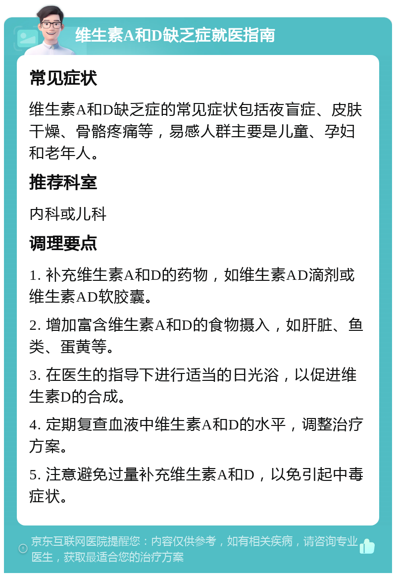 维生素A和D缺乏症就医指南 常见症状 维生素A和D缺乏症的常见症状包括夜盲症、皮肤干燥、骨骼疼痛等，易感人群主要是儿童、孕妇和老年人。 推荐科室 内科或儿科 调理要点 1. 补充维生素A和D的药物，如维生素AD滴剂或维生素AD软胶囊。 2. 增加富含维生素A和D的食物摄入，如肝脏、鱼类、蛋黄等。 3. 在医生的指导下进行适当的日光浴，以促进维生素D的合成。 4. 定期复查血液中维生素A和D的水平，调整治疗方案。 5. 注意避免过量补充维生素A和D，以免引起中毒症状。