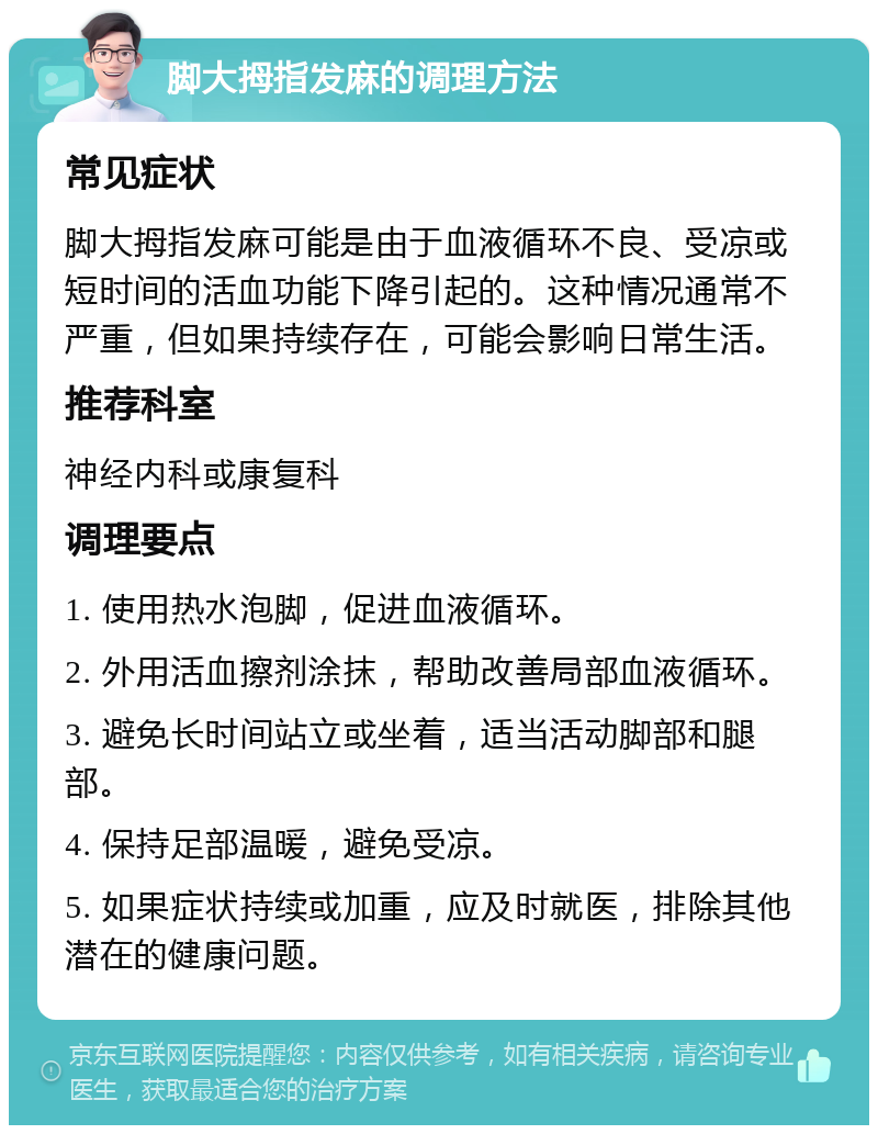 脚大拇指发麻的调理方法 常见症状 脚大拇指发麻可能是由于血液循环不良、受凉或短时间的活血功能下降引起的。这种情况通常不严重，但如果持续存在，可能会影响日常生活。 推荐科室 神经内科或康复科 调理要点 1. 使用热水泡脚，促进血液循环。 2. 外用活血擦剂涂抹，帮助改善局部血液循环。 3. 避免长时间站立或坐着，适当活动脚部和腿部。 4. 保持足部温暖，避免受凉。 5. 如果症状持续或加重，应及时就医，排除其他潜在的健康问题。