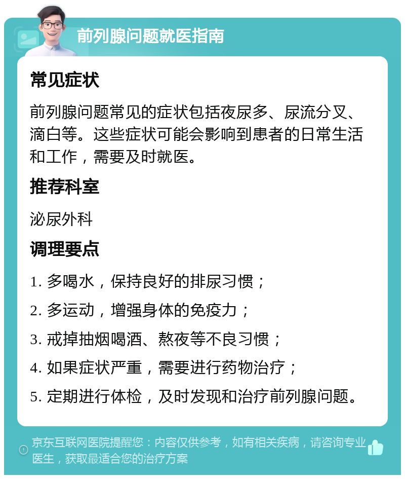 前列腺问题就医指南 常见症状 前列腺问题常见的症状包括夜尿多、尿流分叉、滴白等。这些症状可能会影响到患者的日常生活和工作，需要及时就医。 推荐科室 泌尿外科 调理要点 1. 多喝水，保持良好的排尿习惯； 2. 多运动，增强身体的免疫力； 3. 戒掉抽烟喝酒、熬夜等不良习惯； 4. 如果症状严重，需要进行药物治疗； 5. 定期进行体检，及时发现和治疗前列腺问题。