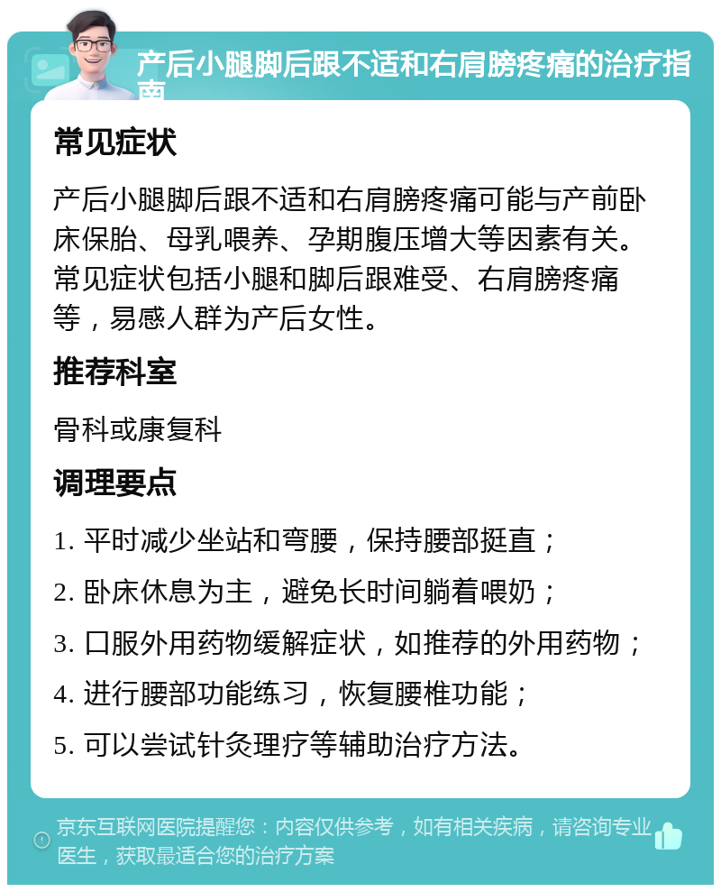 产后小腿脚后跟不适和右肩膀疼痛的治疗指南 常见症状 产后小腿脚后跟不适和右肩膀疼痛可能与产前卧床保胎、母乳喂养、孕期腹压增大等因素有关。常见症状包括小腿和脚后跟难受、右肩膀疼痛等，易感人群为产后女性。 推荐科室 骨科或康复科 调理要点 1. 平时减少坐站和弯腰，保持腰部挺直； 2. 卧床休息为主，避免长时间躺着喂奶； 3. 口服外用药物缓解症状，如推荐的外用药物； 4. 进行腰部功能练习，恢复腰椎功能； 5. 可以尝试针灸理疗等辅助治疗方法。