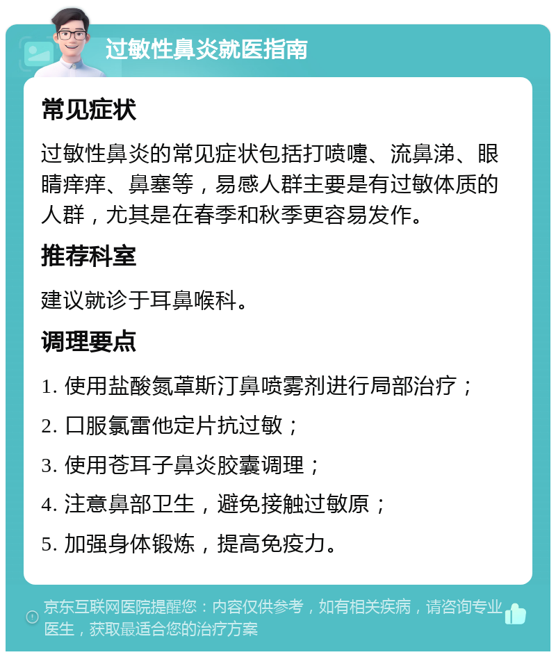 过敏性鼻炎就医指南 常见症状 过敏性鼻炎的常见症状包括打喷嚏、流鼻涕、眼睛痒痒、鼻塞等，易感人群主要是有过敏体质的人群，尤其是在春季和秋季更容易发作。 推荐科室 建议就诊于耳鼻喉科。 调理要点 1. 使用盐酸氮䓬斯汀鼻喷雾剂进行局部治疗； 2. 口服氯雷他定片抗过敏； 3. 使用苍耳子鼻炎胶囊调理； 4. 注意鼻部卫生，避免接触过敏原； 5. 加强身体锻炼，提高免疫力。