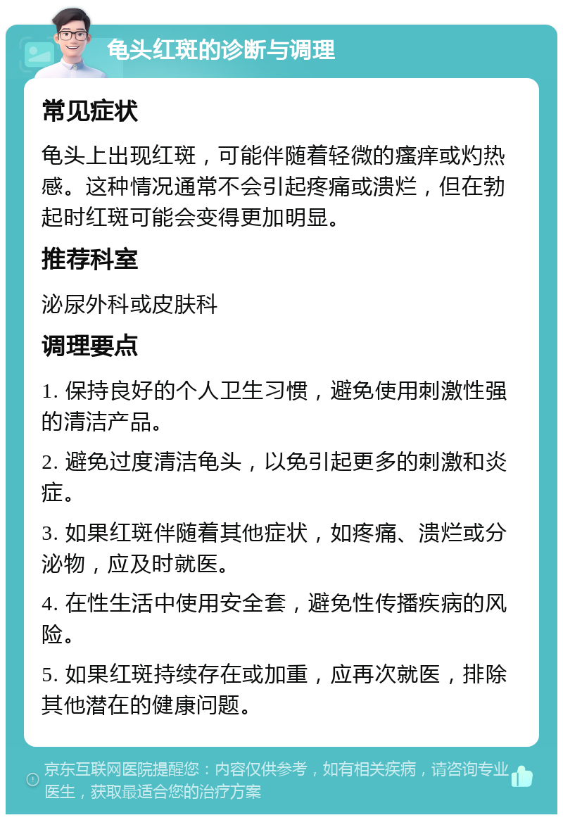 龟头红斑的诊断与调理 常见症状 龟头上出现红斑，可能伴随着轻微的瘙痒或灼热感。这种情况通常不会引起疼痛或溃烂，但在勃起时红斑可能会变得更加明显。 推荐科室 泌尿外科或皮肤科 调理要点 1. 保持良好的个人卫生习惯，避免使用刺激性强的清洁产品。 2. 避免过度清洁龟头，以免引起更多的刺激和炎症。 3. 如果红斑伴随着其他症状，如疼痛、溃烂或分泌物，应及时就医。 4. 在性生活中使用安全套，避免性传播疾病的风险。 5. 如果红斑持续存在或加重，应再次就医，排除其他潜在的健康问题。