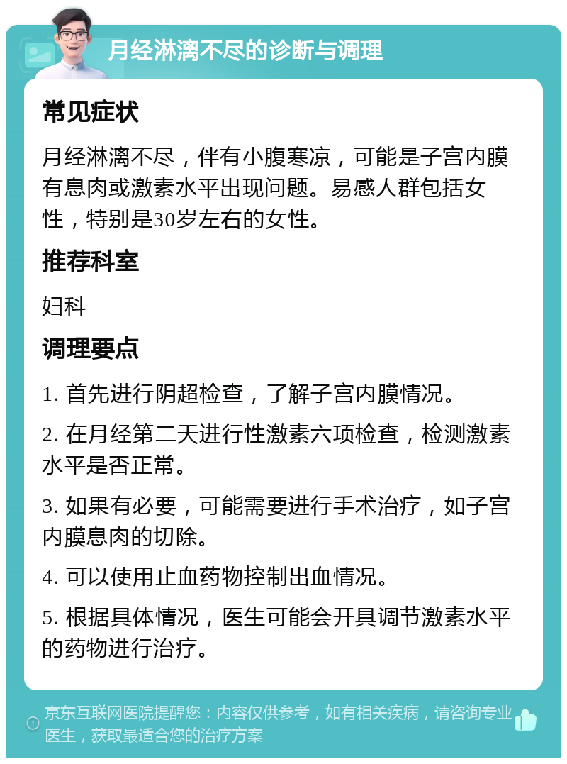 月经淋漓不尽的诊断与调理 常见症状 月经淋漓不尽，伴有小腹寒凉，可能是子宫内膜有息肉或激素水平出现问题。易感人群包括女性，特别是30岁左右的女性。 推荐科室 妇科 调理要点 1. 首先进行阴超检查，了解子宫内膜情况。 2. 在月经第二天进行性激素六项检查，检测激素水平是否正常。 3. 如果有必要，可能需要进行手术治疗，如子宫内膜息肉的切除。 4. 可以使用止血药物控制出血情况。 5. 根据具体情况，医生可能会开具调节激素水平的药物进行治疗。