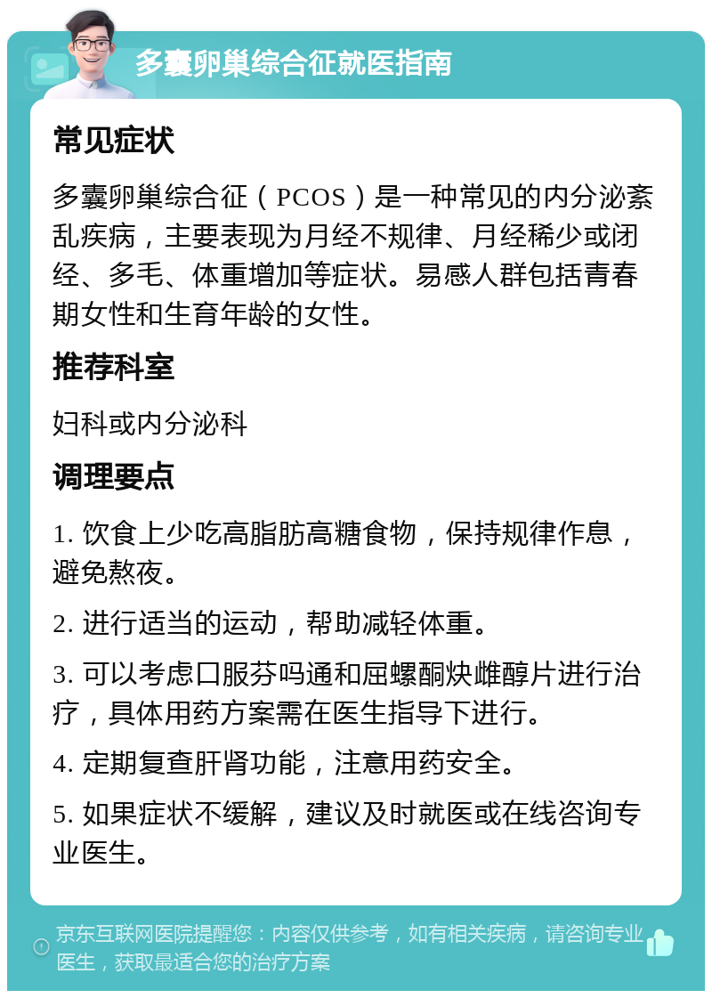 多囊卵巢综合征就医指南 常见症状 多囊卵巢综合征（PCOS）是一种常见的内分泌紊乱疾病，主要表现为月经不规律、月经稀少或闭经、多毛、体重增加等症状。易感人群包括青春期女性和生育年龄的女性。 推荐科室 妇科或内分泌科 调理要点 1. 饮食上少吃高脂肪高糖食物，保持规律作息，避免熬夜。 2. 进行适当的运动，帮助减轻体重。 3. 可以考虑口服芬吗通和屈螺酮炔雌醇片进行治疗，具体用药方案需在医生指导下进行。 4. 定期复查肝肾功能，注意用药安全。 5. 如果症状不缓解，建议及时就医或在线咨询专业医生。