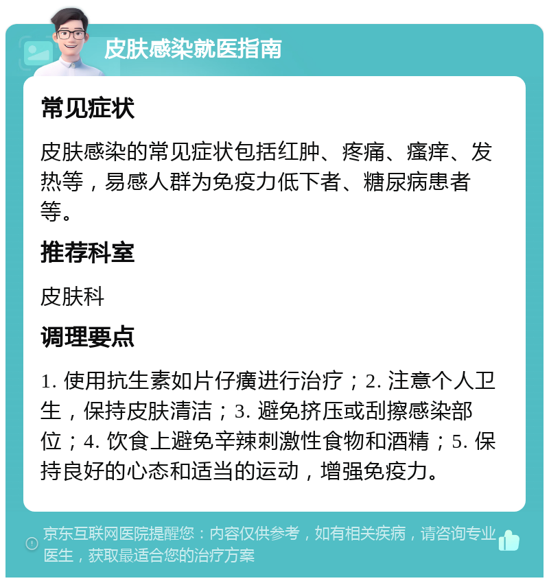 皮肤感染就医指南 常见症状 皮肤感染的常见症状包括红肿、疼痛、瘙痒、发热等，易感人群为免疫力低下者、糖尿病患者等。 推荐科室 皮肤科 调理要点 1. 使用抗生素如片仔癀进行治疗；2. 注意个人卫生，保持皮肤清洁；3. 避免挤压或刮擦感染部位；4. 饮食上避免辛辣刺激性食物和酒精；5. 保持良好的心态和适当的运动，增强免疫力。