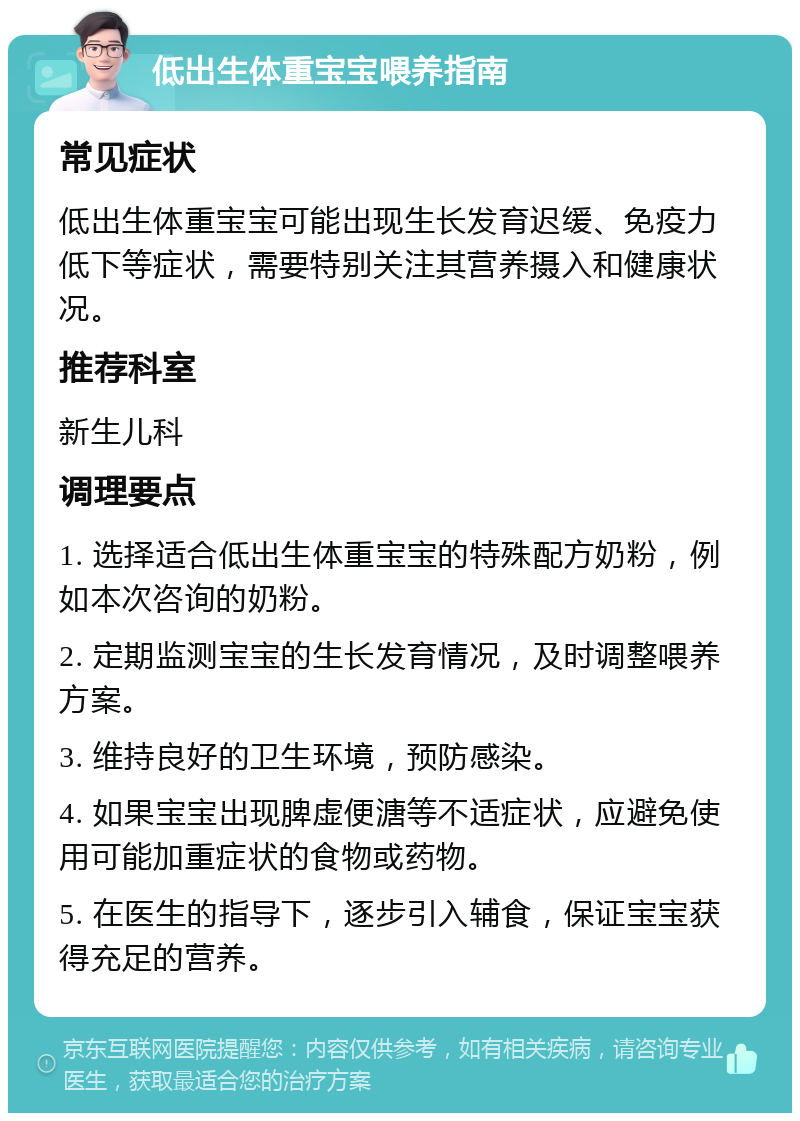 低出生体重宝宝喂养指南 常见症状 低出生体重宝宝可能出现生长发育迟缓、免疫力低下等症状，需要特别关注其营养摄入和健康状况。 推荐科室 新生儿科 调理要点 1. 选择适合低出生体重宝宝的特殊配方奶粉，例如本次咨询的奶粉。 2. 定期监测宝宝的生长发育情况，及时调整喂养方案。 3. 维持良好的卫生环境，预防感染。 4. 如果宝宝出现脾虚便溏等不适症状，应避免使用可能加重症状的食物或药物。 5. 在医生的指导下，逐步引入辅食，保证宝宝获得充足的营养。