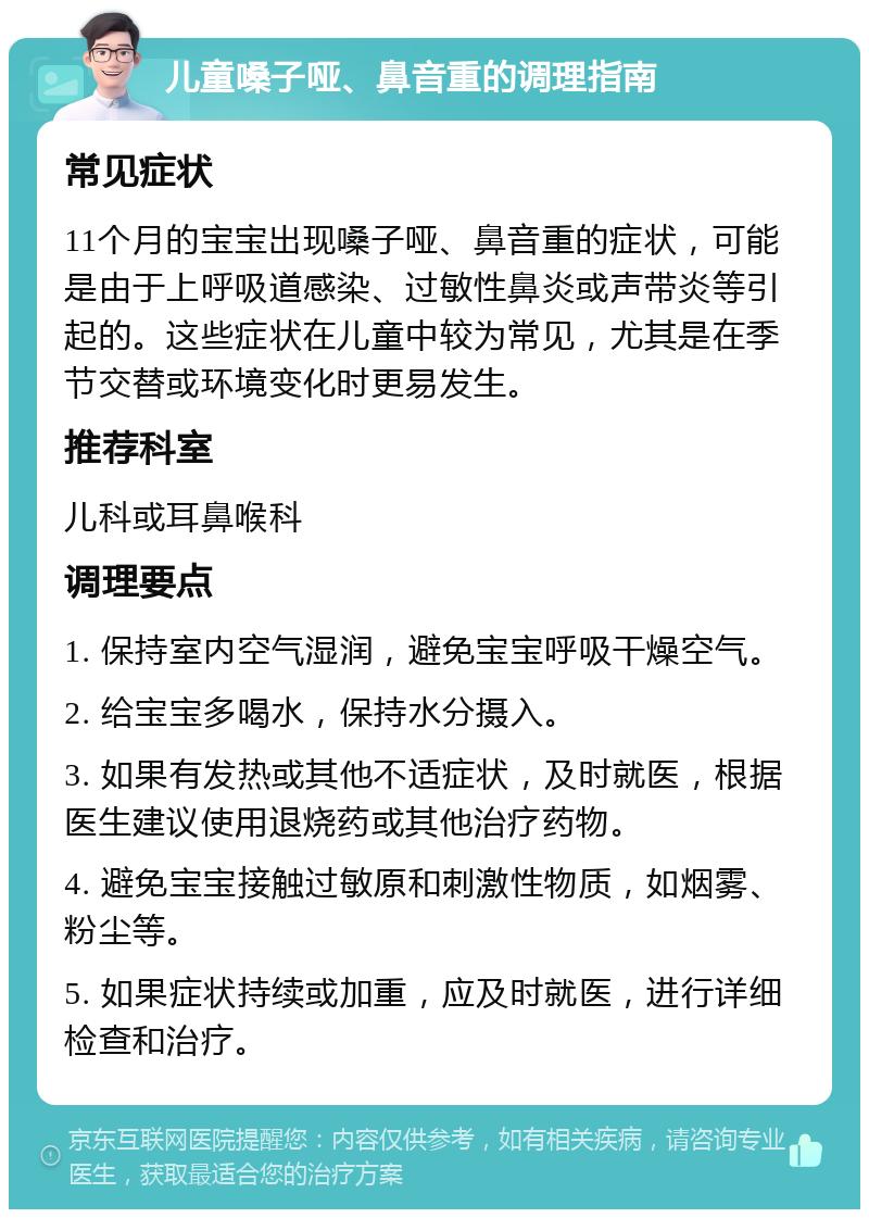 儿童嗓子哑、鼻音重的调理指南 常见症状 11个月的宝宝出现嗓子哑、鼻音重的症状，可能是由于上呼吸道感染、过敏性鼻炎或声带炎等引起的。这些症状在儿童中较为常见，尤其是在季节交替或环境变化时更易发生。 推荐科室 儿科或耳鼻喉科 调理要点 1. 保持室内空气湿润，避免宝宝呼吸干燥空气。 2. 给宝宝多喝水，保持水分摄入。 3. 如果有发热或其他不适症状，及时就医，根据医生建议使用退烧药或其他治疗药物。 4. 避免宝宝接触过敏原和刺激性物质，如烟雾、粉尘等。 5. 如果症状持续或加重，应及时就医，进行详细检查和治疗。