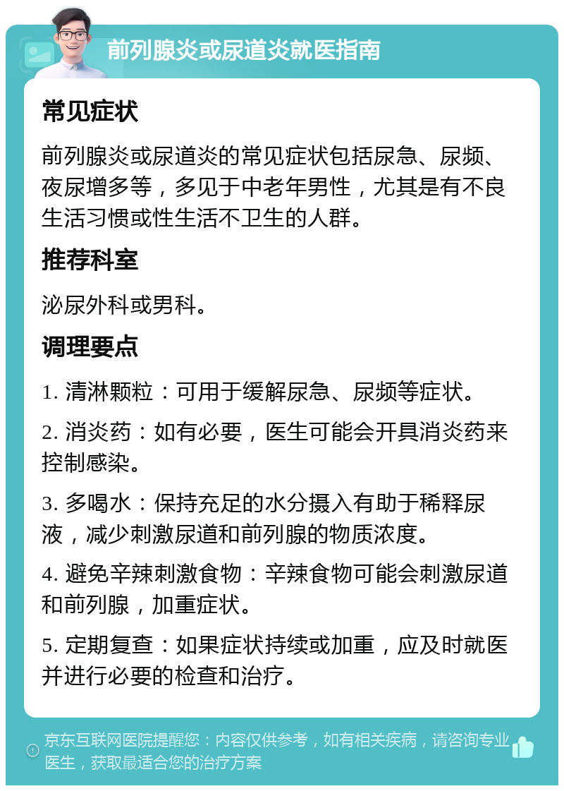 前列腺炎或尿道炎就医指南 常见症状 前列腺炎或尿道炎的常见症状包括尿急、尿频、夜尿增多等，多见于中老年男性，尤其是有不良生活习惯或性生活不卫生的人群。 推荐科室 泌尿外科或男科。 调理要点 1. 清淋颗粒：可用于缓解尿急、尿频等症状。 2. 消炎药：如有必要，医生可能会开具消炎药来控制感染。 3. 多喝水：保持充足的水分摄入有助于稀释尿液，减少刺激尿道和前列腺的物质浓度。 4. 避免辛辣刺激食物：辛辣食物可能会刺激尿道和前列腺，加重症状。 5. 定期复查：如果症状持续或加重，应及时就医并进行必要的检查和治疗。