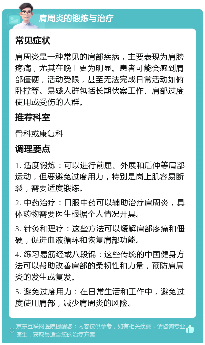 肩周炎的锻炼与治疗 常见症状 肩周炎是一种常见的肩部疾病，主要表现为肩膀疼痛，尤其在晚上更为明显。患者可能会感到肩部僵硬，活动受限，甚至无法完成日常活动如俯卧撑等。易感人群包括长期伏案工作、肩部过度使用或受伤的人群。 推荐科室 骨科或康复科 调理要点 1. 适度锻炼：可以进行前屈、外展和后伸等肩部运动，但要避免过度用力，特别是岗上肌容易断裂，需要适度锻炼。 2. 中药治疗：口服中药可以辅助治疗肩周炎，具体药物需要医生根据个人情况开具。 3. 针灸和理疗：这些方法可以缓解肩部疼痛和僵硬，促进血液循环和恢复肩部功能。 4. 练习易筋经或八段锦：这些传统的中国健身方法可以帮助改善肩部的柔韧性和力量，预防肩周炎的发生或复发。 5. 避免过度用力：在日常生活和工作中，避免过度使用肩部，减少肩周炎的风险。