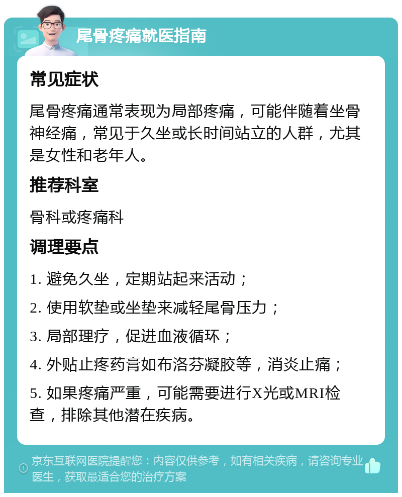 尾骨疼痛就医指南 常见症状 尾骨疼痛通常表现为局部疼痛，可能伴随着坐骨神经痛，常见于久坐或长时间站立的人群，尤其是女性和老年人。 推荐科室 骨科或疼痛科 调理要点 1. 避免久坐，定期站起来活动； 2. 使用软垫或坐垫来减轻尾骨压力； 3. 局部理疗，促进血液循环； 4. 外贴止疼药膏如布洛芬凝胶等，消炎止痛； 5. 如果疼痛严重，可能需要进行X光或MRI检查，排除其他潜在疾病。