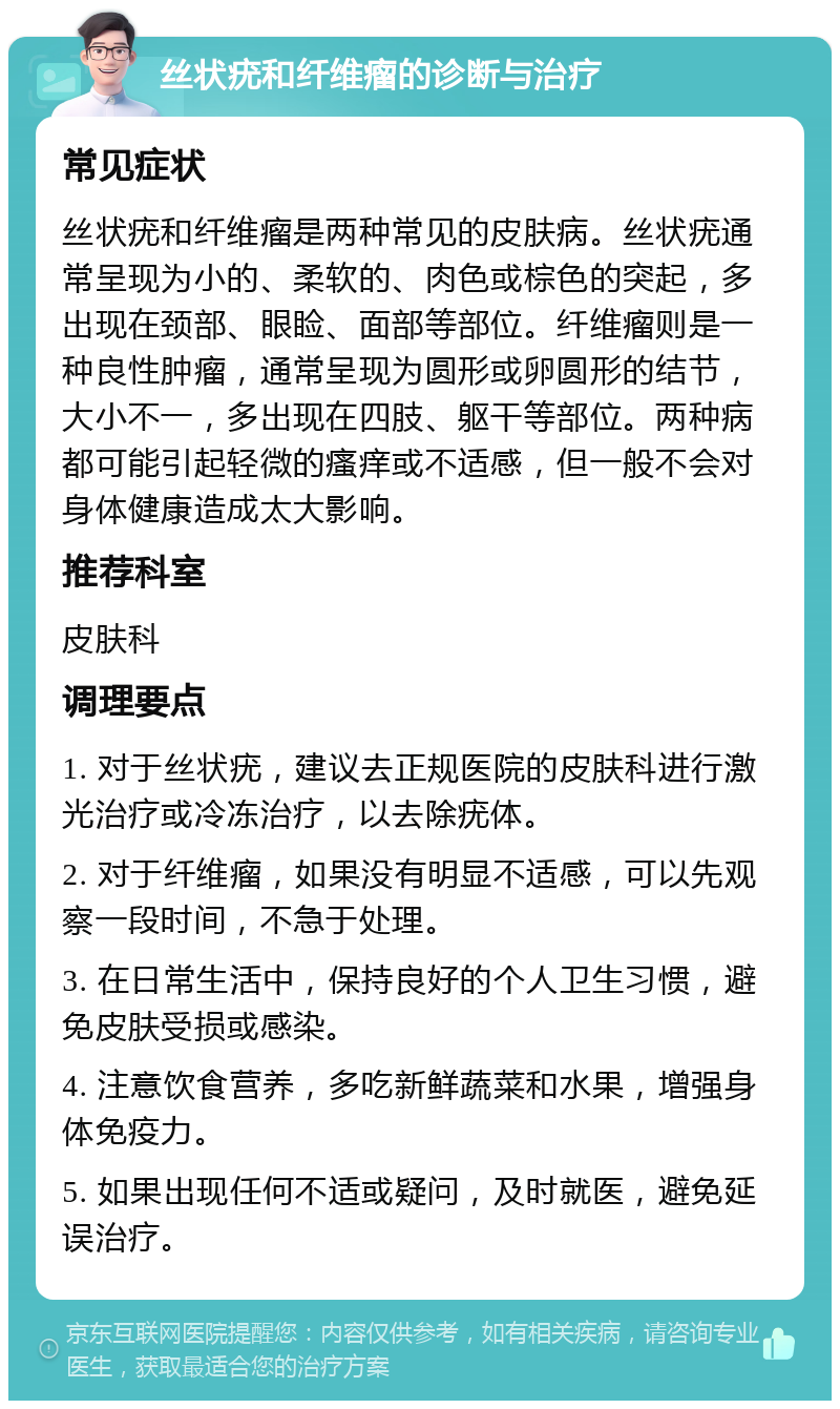 丝状疣和纤维瘤的诊断与治疗 常见症状 丝状疣和纤维瘤是两种常见的皮肤病。丝状疣通常呈现为小的、柔软的、肉色或棕色的突起，多出现在颈部、眼睑、面部等部位。纤维瘤则是一种良性肿瘤，通常呈现为圆形或卵圆形的结节，大小不一，多出现在四肢、躯干等部位。两种病都可能引起轻微的瘙痒或不适感，但一般不会对身体健康造成太大影响。 推荐科室 皮肤科 调理要点 1. 对于丝状疣，建议去正规医院的皮肤科进行激光治疗或冷冻治疗，以去除疣体。 2. 对于纤维瘤，如果没有明显不适感，可以先观察一段时间，不急于处理。 3. 在日常生活中，保持良好的个人卫生习惯，避免皮肤受损或感染。 4. 注意饮食营养，多吃新鲜蔬菜和水果，增强身体免疫力。 5. 如果出现任何不适或疑问，及时就医，避免延误治疗。