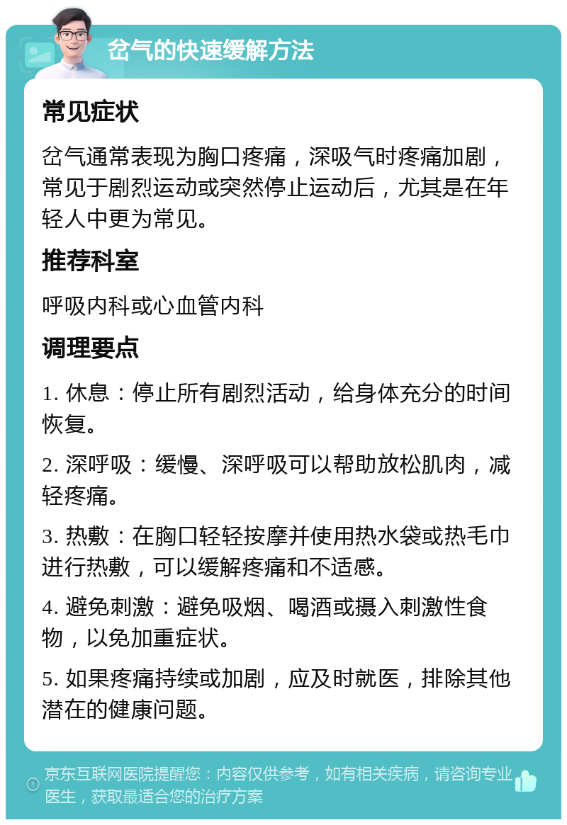 岔气的快速缓解方法 常见症状 岔气通常表现为胸口疼痛，深吸气时疼痛加剧，常见于剧烈运动或突然停止运动后，尤其是在年轻人中更为常见。 推荐科室 呼吸内科或心血管内科 调理要点 1. 休息：停止所有剧烈活动，给身体充分的时间恢复。 2. 深呼吸：缓慢、深呼吸可以帮助放松肌肉，减轻疼痛。 3. 热敷：在胸口轻轻按摩并使用热水袋或热毛巾进行热敷，可以缓解疼痛和不适感。 4. 避免刺激：避免吸烟、喝酒或摄入刺激性食物，以免加重症状。 5. 如果疼痛持续或加剧，应及时就医，排除其他潜在的健康问题。