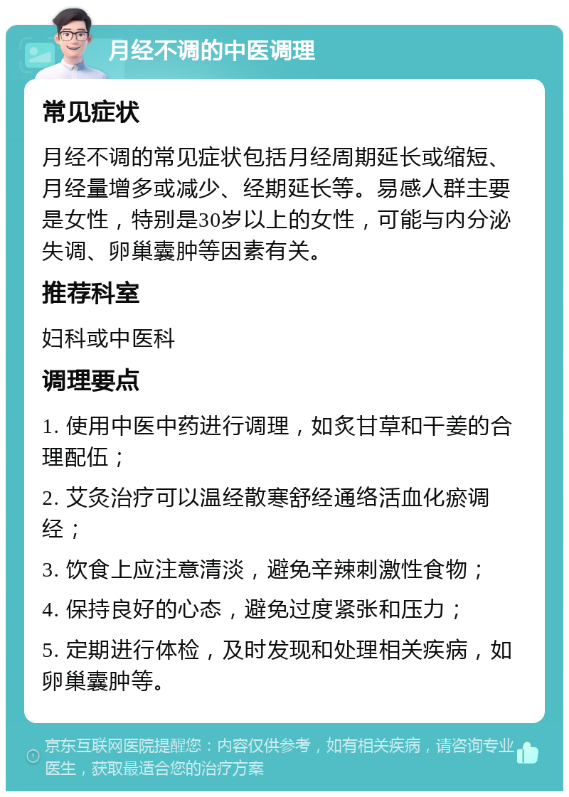 月经不调的中医调理 常见症状 月经不调的常见症状包括月经周期延长或缩短、月经量增多或减少、经期延长等。易感人群主要是女性，特别是30岁以上的女性，可能与内分泌失调、卵巢囊肿等因素有关。 推荐科室 妇科或中医科 调理要点 1. 使用中医中药进行调理，如炙甘草和干姜的合理配伍； 2. 艾灸治疗可以温经散寒舒经通络活血化瘀调经； 3. 饮食上应注意清淡，避免辛辣刺激性食物； 4. 保持良好的心态，避免过度紧张和压力； 5. 定期进行体检，及时发现和处理相关疾病，如卵巢囊肿等。