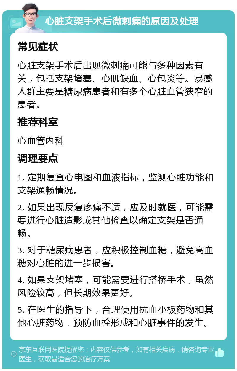 心脏支架手术后微刺痛的原因及处理 常见症状 心脏支架手术后出现微刺痛可能与多种因素有关，包括支架堵塞、心肌缺血、心包炎等。易感人群主要是糖尿病患者和有多个心脏血管狭窄的患者。 推荐科室 心血管内科 调理要点 1. 定期复查心电图和血液指标，监测心脏功能和支架通畅情况。 2. 如果出现反复疼痛不适，应及时就医，可能需要进行心脏造影或其他检查以确定支架是否通畅。 3. 对于糖尿病患者，应积极控制血糖，避免高血糖对心脏的进一步损害。 4. 如果支架堵塞，可能需要进行搭桥手术，虽然风险较高，但长期效果更好。 5. 在医生的指导下，合理使用抗血小板药物和其他心脏药物，预防血栓形成和心脏事件的发生。