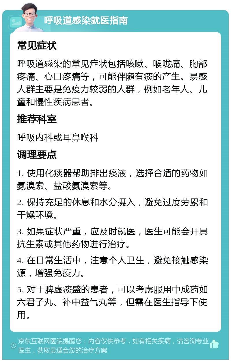 呼吸道感染就医指南 常见症状 呼吸道感染的常见症状包括咳嗽、喉咙痛、胸部疼痛、心口疼痛等，可能伴随有痰的产生。易感人群主要是免疫力较弱的人群，例如老年人、儿童和慢性疾病患者。 推荐科室 呼吸内科或耳鼻喉科 调理要点 1. 使用化痰器帮助排出痰液，选择合适的药物如氨溴索、盐酸氨溴索等。 2. 保持充足的休息和水分摄入，避免过度劳累和干燥环境。 3. 如果症状严重，应及时就医，医生可能会开具抗生素或其他药物进行治疗。 4. 在日常生活中，注意个人卫生，避免接触感染源，增强免疫力。 5. 对于脾虚痰盛的患者，可以考虑服用中成药如六君子丸、补中益气丸等，但需在医生指导下使用。