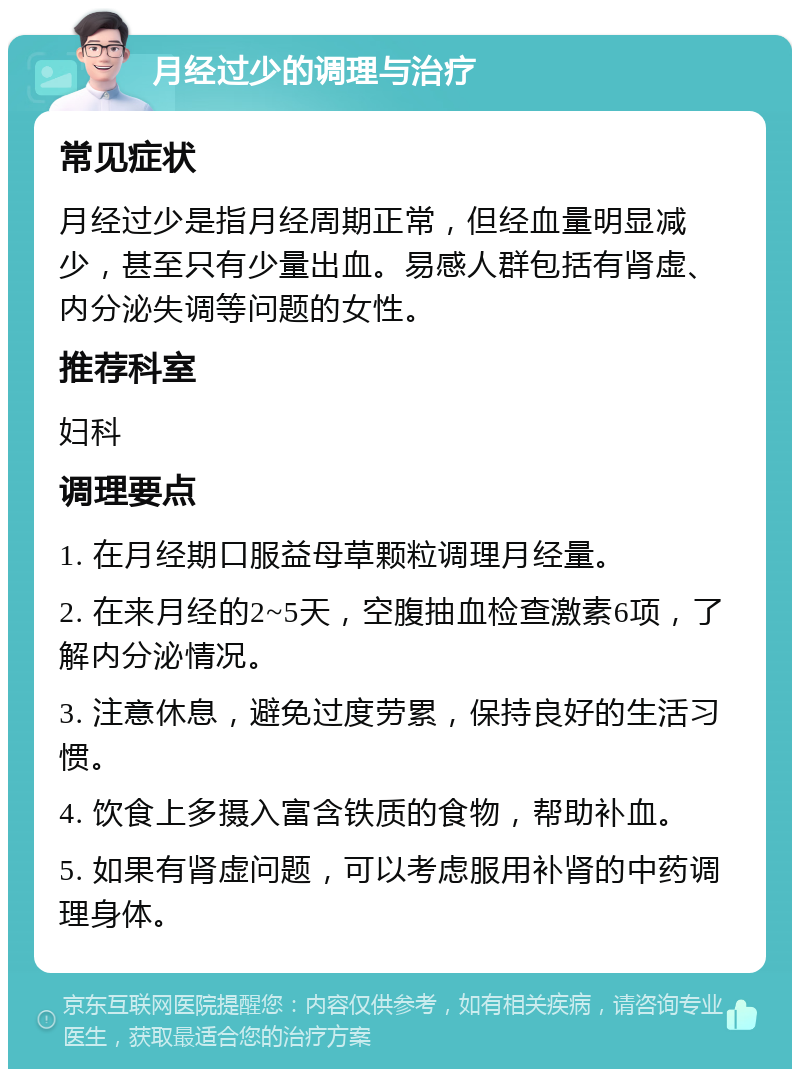 月经过少的调理与治疗 常见症状 月经过少是指月经周期正常，但经血量明显减少，甚至只有少量出血。易感人群包括有肾虚、内分泌失调等问题的女性。 推荐科室 妇科 调理要点 1. 在月经期口服益母草颗粒调理月经量。 2. 在来月经的2~5天，空腹抽血检查激素6项，了解内分泌情况。 3. 注意休息，避免过度劳累，保持良好的生活习惯。 4. 饮食上多摄入富含铁质的食物，帮助补血。 5. 如果有肾虚问题，可以考虑服用补肾的中药调理身体。