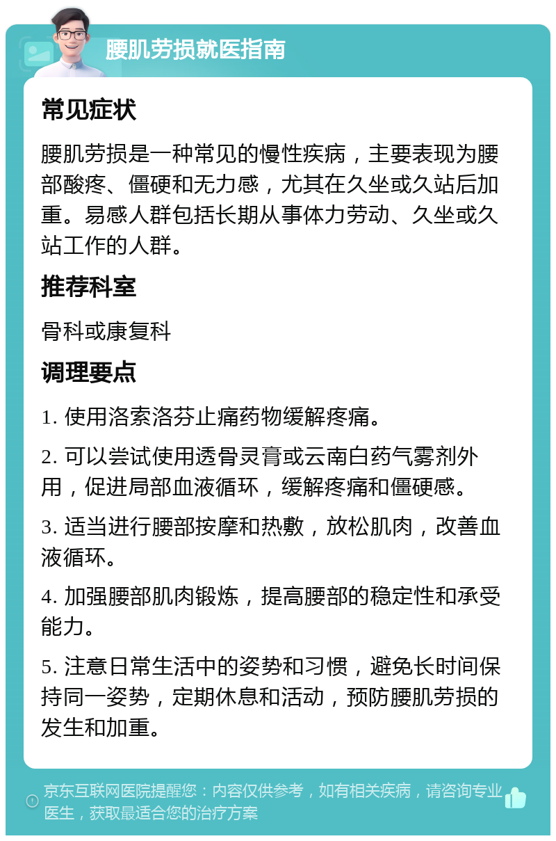 腰肌劳损就医指南 常见症状 腰肌劳损是一种常见的慢性疾病，主要表现为腰部酸疼、僵硬和无力感，尤其在久坐或久站后加重。易感人群包括长期从事体力劳动、久坐或久站工作的人群。 推荐科室 骨科或康复科 调理要点 1. 使用洛索洛芬止痛药物缓解疼痛。 2. 可以尝试使用透骨灵膏或云南白药气雾剂外用，促进局部血液循环，缓解疼痛和僵硬感。 3. 适当进行腰部按摩和热敷，放松肌肉，改善血液循环。 4. 加强腰部肌肉锻炼，提高腰部的稳定性和承受能力。 5. 注意日常生活中的姿势和习惯，避免长时间保持同一姿势，定期休息和活动，预防腰肌劳损的发生和加重。