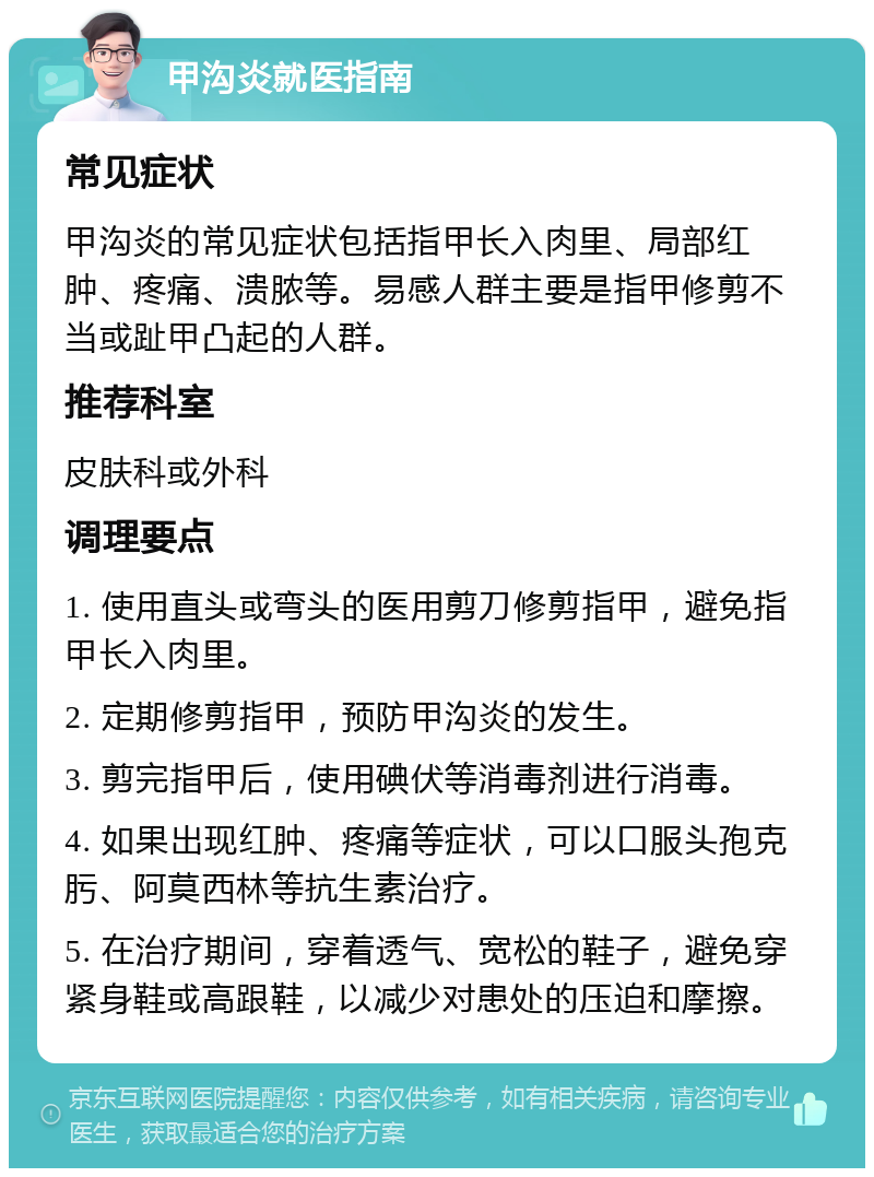 甲沟炎就医指南 常见症状 甲沟炎的常见症状包括指甲长入肉里、局部红肿、疼痛、溃脓等。易感人群主要是指甲修剪不当或趾甲凸起的人群。 推荐科室 皮肤科或外科 调理要点 1. 使用直头或弯头的医用剪刀修剪指甲，避免指甲长入肉里。 2. 定期修剪指甲，预防甲沟炎的发生。 3. 剪完指甲后，使用碘伏等消毒剂进行消毒。 4. 如果出现红肿、疼痛等症状，可以口服头孢克肟、阿莫西林等抗生素治疗。 5. 在治疗期间，穿着透气、宽松的鞋子，避免穿紧身鞋或高跟鞋，以减少对患处的压迫和摩擦。