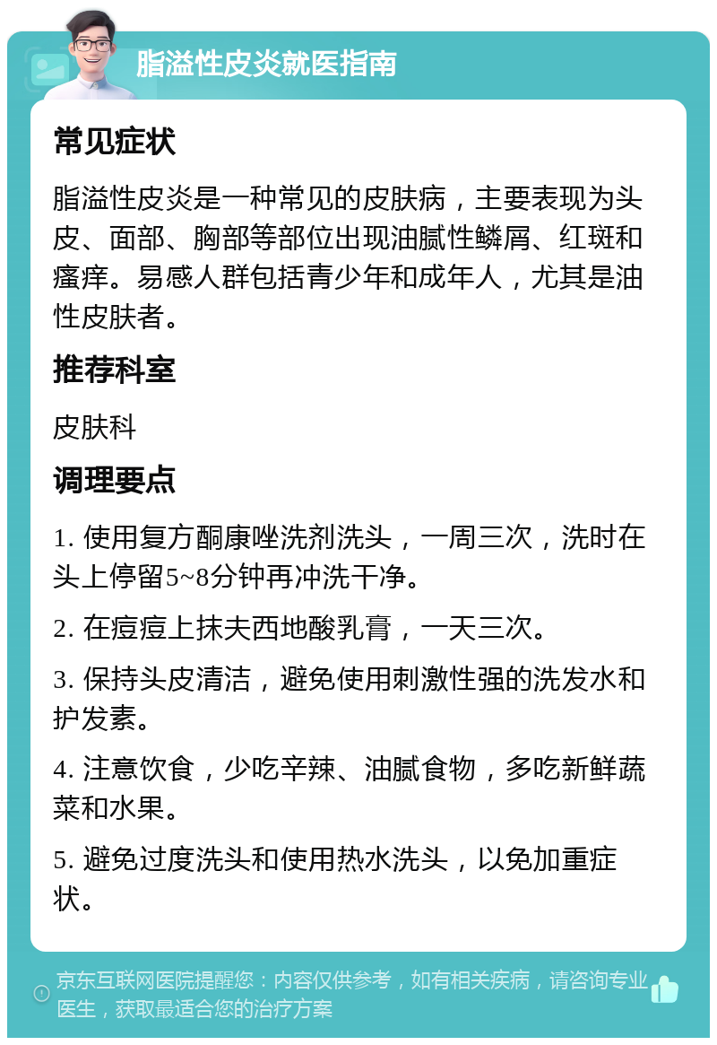 脂溢性皮炎就医指南 常见症状 脂溢性皮炎是一种常见的皮肤病，主要表现为头皮、面部、胸部等部位出现油腻性鳞屑、红斑和瘙痒。易感人群包括青少年和成年人，尤其是油性皮肤者。 推荐科室 皮肤科 调理要点 1. 使用复方酮康唑洗剂洗头，一周三次，洗时在头上停留5~8分钟再冲洗干净。 2. 在痘痘上抹夫西地酸乳膏，一天三次。 3. 保持头皮清洁，避免使用刺激性强的洗发水和护发素。 4. 注意饮食，少吃辛辣、油腻食物，多吃新鲜蔬菜和水果。 5. 避免过度洗头和使用热水洗头，以免加重症状。