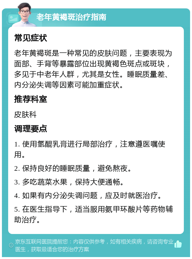 老年黄褐斑治疗指南 常见症状 老年黄褐斑是一种常见的皮肤问题，主要表现为面部、手背等暴露部位出现黄褐色斑点或斑块，多见于中老年人群，尤其是女性。睡眠质量差、内分泌失调等因素可能加重症状。 推荐科室 皮肤科 调理要点 1. 使用氢醌乳膏进行局部治疗，注意遵医嘱使用。 2. 保持良好的睡眠质量，避免熬夜。 3. 多吃蔬菜水果，保持大便通畅。 4. 如果有内分泌失调问题，应及时就医治疗。 5. 在医生指导下，适当服用氨甲环酸片等药物辅助治疗。