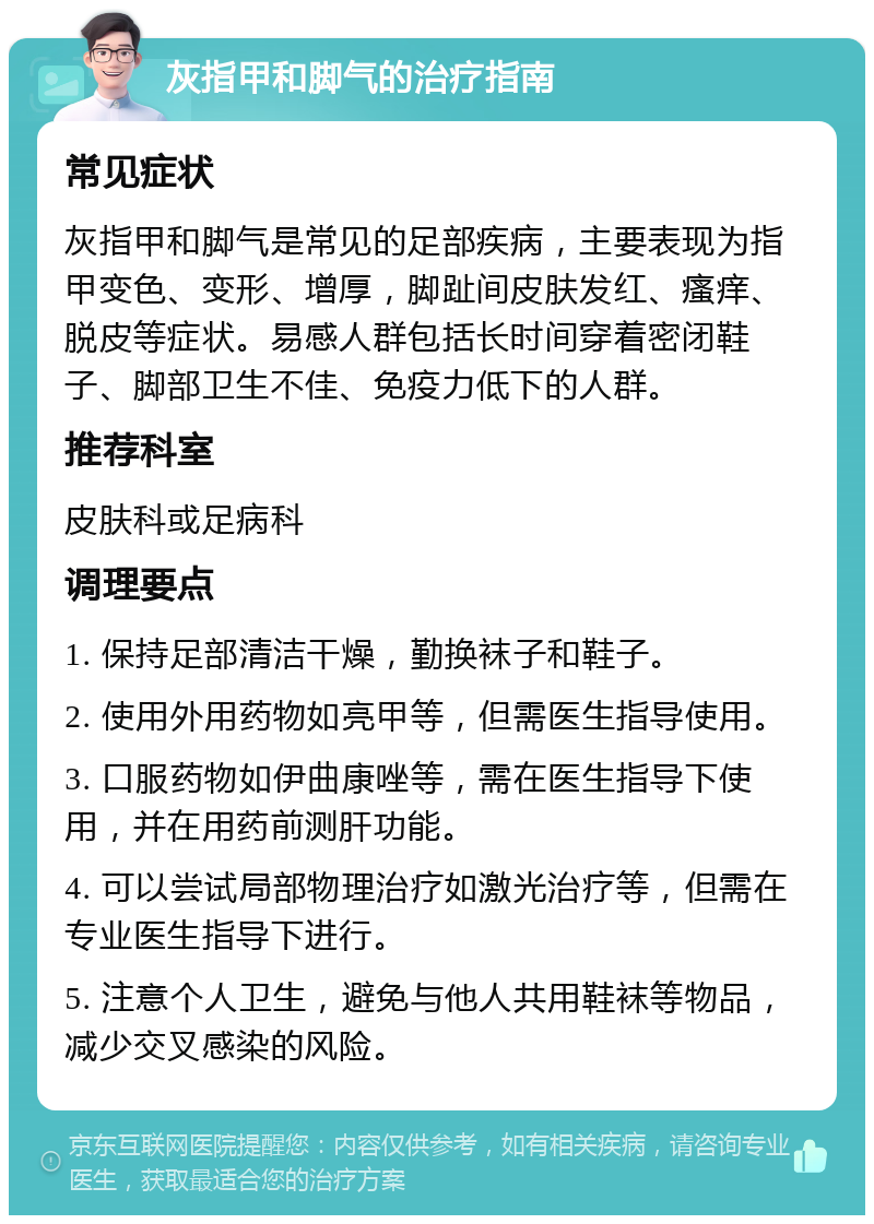 灰指甲和脚气的治疗指南 常见症状 灰指甲和脚气是常见的足部疾病，主要表现为指甲变色、变形、增厚，脚趾间皮肤发红、瘙痒、脱皮等症状。易感人群包括长时间穿着密闭鞋子、脚部卫生不佳、免疫力低下的人群。 推荐科室 皮肤科或足病科 调理要点 1. 保持足部清洁干燥，勤换袜子和鞋子。 2. 使用外用药物如亮甲等，但需医生指导使用。 3. 口服药物如伊曲康唑等，需在医生指导下使用，并在用药前测肝功能。 4. 可以尝试局部物理治疗如激光治疗等，但需在专业医生指导下进行。 5. 注意个人卫生，避免与他人共用鞋袜等物品，减少交叉感染的风险。