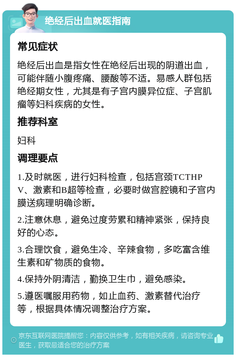 绝经后出血就医指南 常见症状 绝经后出血是指女性在绝经后出现的阴道出血，可能伴随小腹疼痛、腰酸等不适。易感人群包括绝经期女性，尤其是有子宫内膜异位症、子宫肌瘤等妇科疾病的女性。 推荐科室 妇科 调理要点 1.及时就医，进行妇科检查，包括宫颈TCTHPV、激素和B超等检查，必要时做宫腔镜和子宫内膜送病理明确诊断。 2.注意休息，避免过度劳累和精神紧张，保持良好的心态。 3.合理饮食，避免生冷、辛辣食物，多吃富含维生素和矿物质的食物。 4.保持外阴清洁，勤换卫生巾，避免感染。 5.遵医嘱服用药物，如止血药、激素替代治疗等，根据具体情况调整治疗方案。