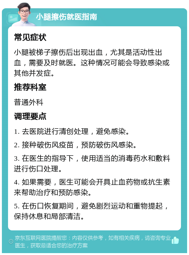 小腿擦伤就医指南 常见症状 小腿被梯子擦伤后出现出血，尤其是活动性出血，需要及时就医。这种情况可能会导致感染或其他并发症。 推荐科室 普通外科 调理要点 1. 去医院进行清创处理，避免感染。 2. 接种破伤风疫苗，预防破伤风感染。 3. 在医生的指导下，使用适当的消毒药水和敷料进行伤口处理。 4. 如果需要，医生可能会开具止血药物或抗生素来帮助治疗和预防感染。 5. 在伤口恢复期间，避免剧烈运动和重物提起，保持休息和局部清洁。