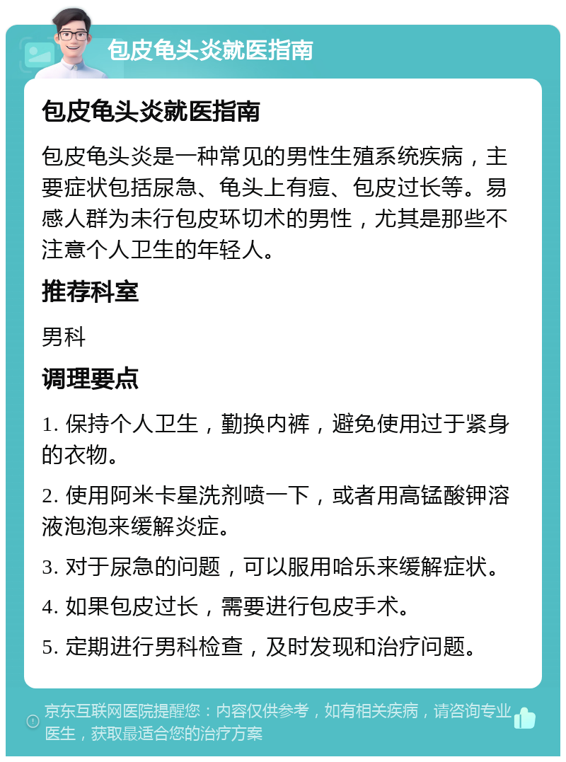 包皮龟头炎就医指南 包皮龟头炎就医指南 包皮龟头炎是一种常见的男性生殖系统疾病，主要症状包括尿急、龟头上有痘、包皮过长等。易感人群为未行包皮环切术的男性，尤其是那些不注意个人卫生的年轻人。 推荐科室 男科 调理要点 1. 保持个人卫生，勤换内裤，避免使用过于紧身的衣物。 2. 使用阿米卡星洗剂喷一下，或者用高锰酸钾溶液泡泡来缓解炎症。 3. 对于尿急的问题，可以服用哈乐来缓解症状。 4. 如果包皮过长，需要进行包皮手术。 5. 定期进行男科检查，及时发现和治疗问题。