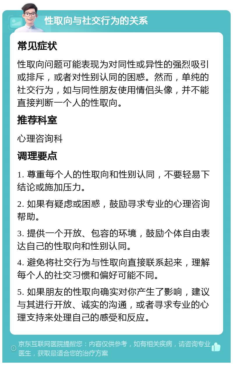 性取向与社交行为的关系 常见症状 性取向问题可能表现为对同性或异性的强烈吸引或排斥，或者对性别认同的困惑。然而，单纯的社交行为，如与同性朋友使用情侣头像，并不能直接判断一个人的性取向。 推荐科室 心理咨询科 调理要点 1. 尊重每个人的性取向和性别认同，不要轻易下结论或施加压力。 2. 如果有疑虑或困惑，鼓励寻求专业的心理咨询帮助。 3. 提供一个开放、包容的环境，鼓励个体自由表达自己的性取向和性别认同。 4. 避免将社交行为与性取向直接联系起来，理解每个人的社交习惯和偏好可能不同。 5. 如果朋友的性取向确实对你产生了影响，建议与其进行开放、诚实的沟通，或者寻求专业的心理支持来处理自己的感受和反应。