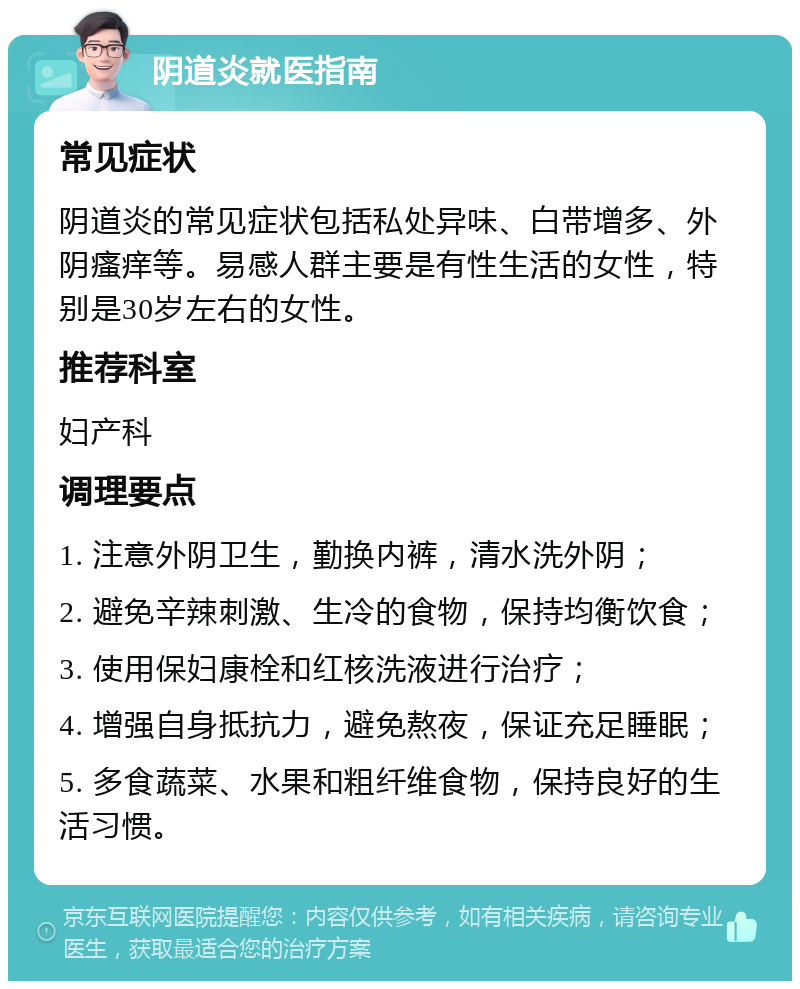 阴道炎就医指南 常见症状 阴道炎的常见症状包括私处异味、白带增多、外阴瘙痒等。易感人群主要是有性生活的女性，特别是30岁左右的女性。 推荐科室 妇产科 调理要点 1. 注意外阴卫生，勤换内裤，清水洗外阴； 2. 避免辛辣刺激、生冷的食物，保持均衡饮食； 3. 使用保妇康栓和红核洗液进行治疗； 4. 增强自身抵抗力，避免熬夜，保证充足睡眠； 5. 多食蔬菜、水果和粗纤维食物，保持良好的生活习惯。