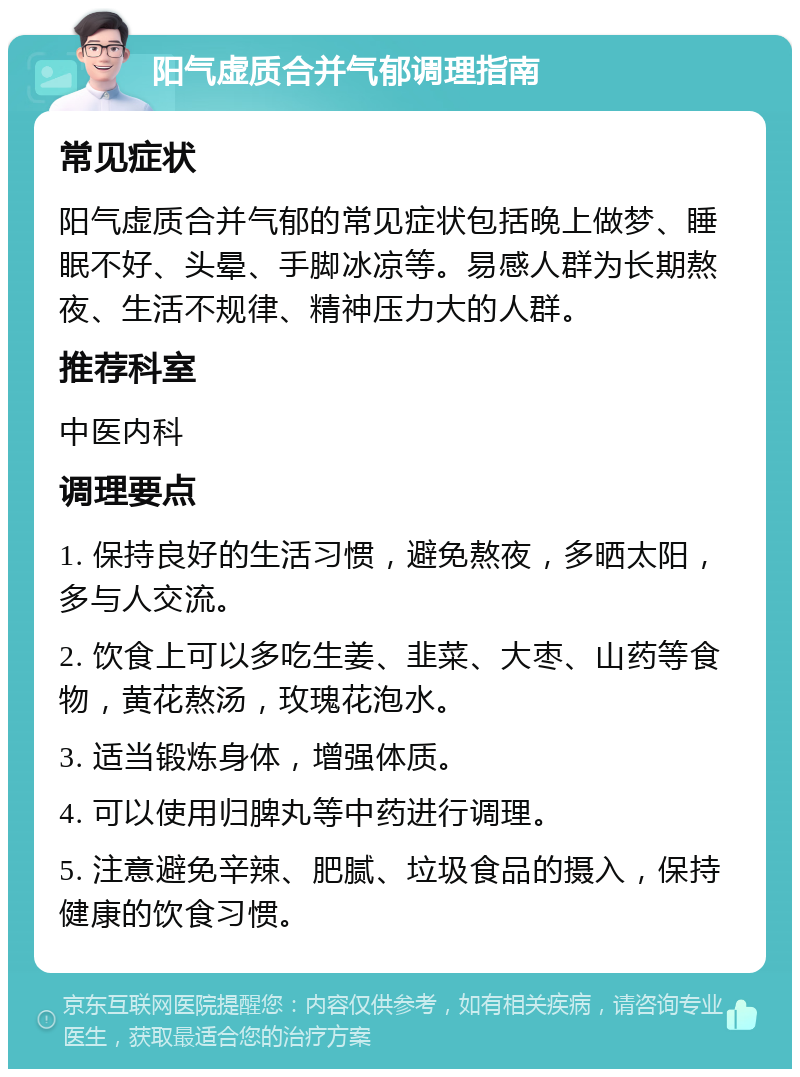 阳气虚质合并气郁调理指南 常见症状 阳气虚质合并气郁的常见症状包括晚上做梦、睡眠不好、头晕、手脚冰凉等。易感人群为长期熬夜、生活不规律、精神压力大的人群。 推荐科室 中医内科 调理要点 1. 保持良好的生活习惯，避免熬夜，多晒太阳，多与人交流。 2. 饮食上可以多吃生姜、韭菜、大枣、山药等食物，黄花熬汤，玫瑰花泡水。 3. 适当锻炼身体，增强体质。 4. 可以使用归脾丸等中药进行调理。 5. 注意避免辛辣、肥腻、垃圾食品的摄入，保持健康的饮食习惯。