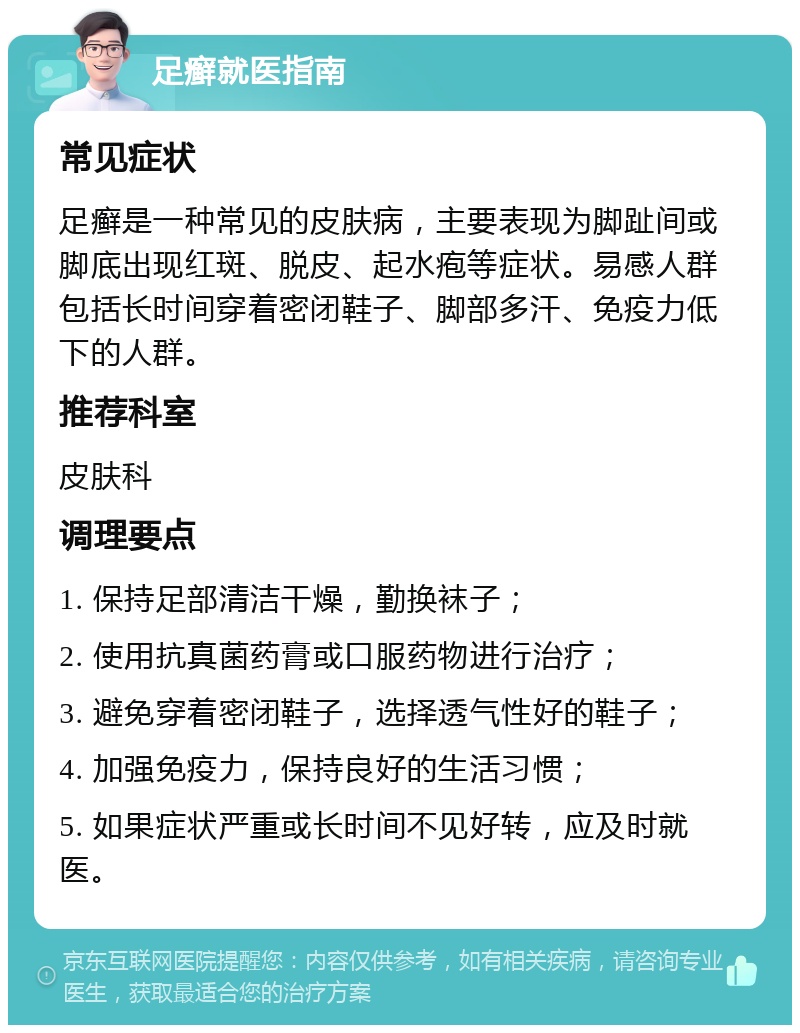 足癣就医指南 常见症状 足癣是一种常见的皮肤病，主要表现为脚趾间或脚底出现红斑、脱皮、起水疱等症状。易感人群包括长时间穿着密闭鞋子、脚部多汗、免疫力低下的人群。 推荐科室 皮肤科 调理要点 1. 保持足部清洁干燥，勤换袜子； 2. 使用抗真菌药膏或口服药物进行治疗； 3. 避免穿着密闭鞋子，选择透气性好的鞋子； 4. 加强免疫力，保持良好的生活习惯； 5. 如果症状严重或长时间不见好转，应及时就医。