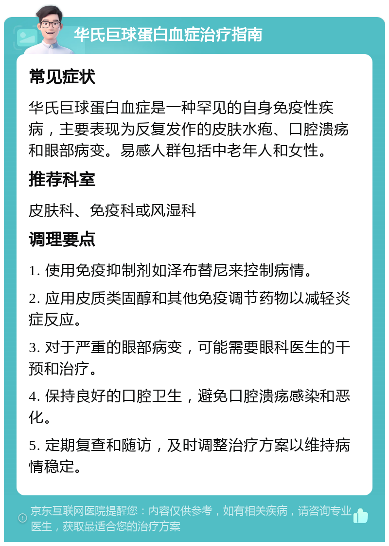 华氏巨球蛋白血症治疗指南 常见症状 华氏巨球蛋白血症是一种罕见的自身免疫性疾病，主要表现为反复发作的皮肤水疱、口腔溃疡和眼部病变。易感人群包括中老年人和女性。 推荐科室 皮肤科、免疫科或风湿科 调理要点 1. 使用免疫抑制剂如泽布替尼来控制病情。 2. 应用皮质类固醇和其他免疫调节药物以减轻炎症反应。 3. 对于严重的眼部病变，可能需要眼科医生的干预和治疗。 4. 保持良好的口腔卫生，避免口腔溃疡感染和恶化。 5. 定期复查和随访，及时调整治疗方案以维持病情稳定。