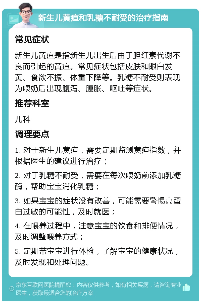 新生儿黄疸和乳糖不耐受的治疗指南 常见症状 新生儿黄疸是指新生儿出生后由于胆红素代谢不良而引起的黄疸。常见症状包括皮肤和眼白发黄、食欲不振、体重下降等。乳糖不耐受则表现为喂奶后出现腹泻、腹胀、呕吐等症状。 推荐科室 儿科 调理要点 1. 对于新生儿黄疸，需要定期监测黄疸指数，并根据医生的建议进行治疗； 2. 对于乳糖不耐受，需要在每次喂奶前添加乳糖酶，帮助宝宝消化乳糖； 3. 如果宝宝的症状没有改善，可能需要警惕高蛋白过敏的可能性，及时就医； 4. 在喂养过程中，注意宝宝的饮食和排便情况，及时调整喂养方式； 5. 定期带宝宝进行体检，了解宝宝的健康状况，及时发现和处理问题。