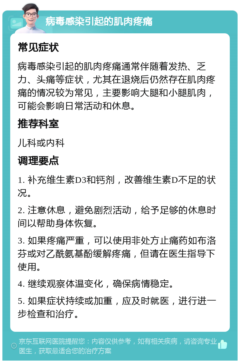 病毒感染引起的肌肉疼痛 常见症状 病毒感染引起的肌肉疼痛通常伴随着发热、乏力、头痛等症状，尤其在退烧后仍然存在肌肉疼痛的情况较为常见，主要影响大腿和小腿肌肉，可能会影响日常活动和休息。 推荐科室 儿科或内科 调理要点 1. 补充维生素D3和钙剂，改善维生素D不足的状况。 2. 注意休息，避免剧烈活动，给予足够的休息时间以帮助身体恢复。 3. 如果疼痛严重，可以使用非处方止痛药如布洛芬或对乙酰氨基酚缓解疼痛，但请在医生指导下使用。 4. 继续观察体温变化，确保病情稳定。 5. 如果症状持续或加重，应及时就医，进行进一步检查和治疗。