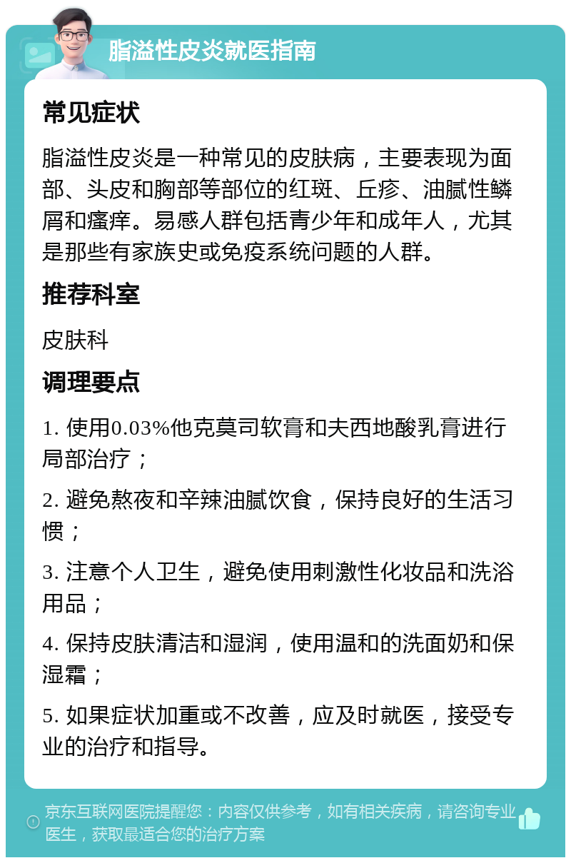 脂溢性皮炎就医指南 常见症状 脂溢性皮炎是一种常见的皮肤病，主要表现为面部、头皮和胸部等部位的红斑、丘疹、油腻性鳞屑和瘙痒。易感人群包括青少年和成年人，尤其是那些有家族史或免疫系统问题的人群。 推荐科室 皮肤科 调理要点 1. 使用0.03%他克莫司软膏和夫西地酸乳膏进行局部治疗； 2. 避免熬夜和辛辣油腻饮食，保持良好的生活习惯； 3. 注意个人卫生，避免使用刺激性化妆品和洗浴用品； 4. 保持皮肤清洁和湿润，使用温和的洗面奶和保湿霜； 5. 如果症状加重或不改善，应及时就医，接受专业的治疗和指导。