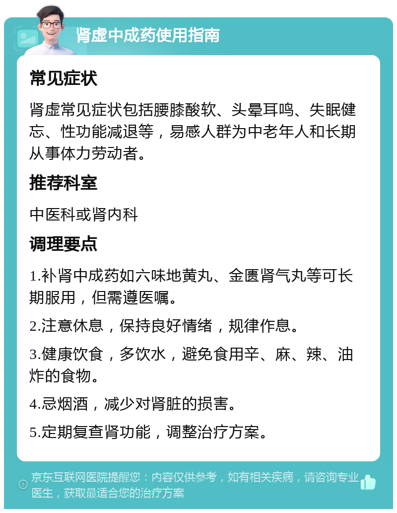 肾虚中成药使用指南 常见症状 肾虚常见症状包括腰膝酸软、头晕耳鸣、失眠健忘、性功能减退等，易感人群为中老年人和长期从事体力劳动者。 推荐科室 中医科或肾内科 调理要点 1.补肾中成药如六味地黄丸、金匮肾气丸等可长期服用，但需遵医嘱。 2.注意休息，保持良好情绪，规律作息。 3.健康饮食，多饮水，避免食用辛、麻、辣、油炸的食物。 4.忌烟酒，减少对肾脏的损害。 5.定期复查肾功能，调整治疗方案。