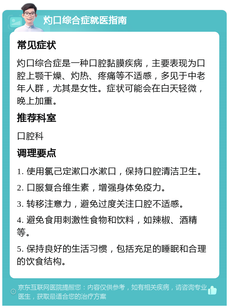 灼口综合症就医指南 常见症状 灼口综合症是一种口腔黏膜疾病，主要表现为口腔上颚干燥、灼热、疼痛等不适感，多见于中老年人群，尤其是女性。症状可能会在白天轻微，晚上加重。 推荐科室 口腔科 调理要点 1. 使用氯己定漱口水漱口，保持口腔清洁卫生。 2. 口服复合维生素，增强身体免疫力。 3. 转移注意力，避免过度关注口腔不适感。 4. 避免食用刺激性食物和饮料，如辣椒、酒精等。 5. 保持良好的生活习惯，包括充足的睡眠和合理的饮食结构。