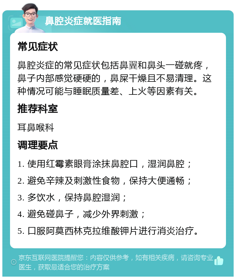 鼻腔炎症就医指南 常见症状 鼻腔炎症的常见症状包括鼻翼和鼻头一碰就疼，鼻子内部感觉硬硬的，鼻屎干燥且不易清理。这种情况可能与睡眠质量差、上火等因素有关。 推荐科室 耳鼻喉科 调理要点 1. 使用红霉素眼膏涂抹鼻腔口，湿润鼻腔； 2. 避免辛辣及刺激性食物，保持大便通畅； 3. 多饮水，保持鼻腔湿润； 4. 避免碰鼻子，减少外界刺激； 5. 口服阿莫西林克拉维酸钾片进行消炎治疗。