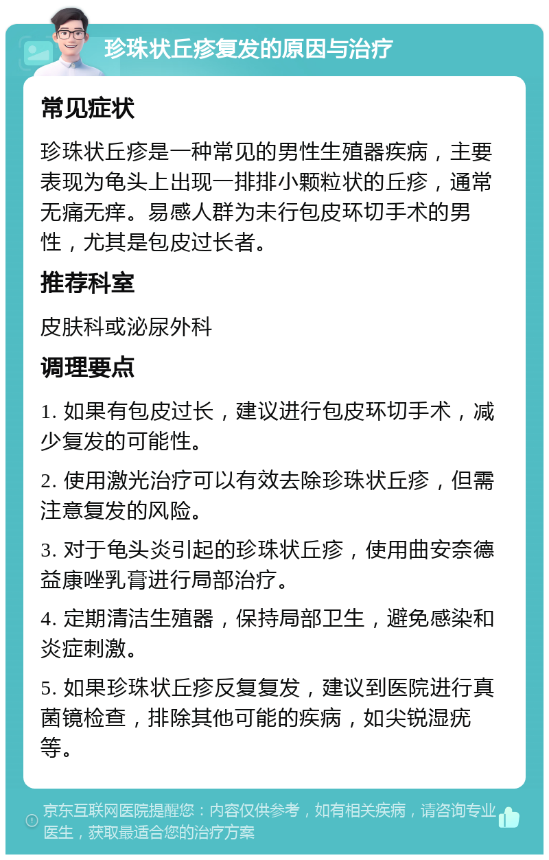 珍珠状丘疹复发的原因与治疗 常见症状 珍珠状丘疹是一种常见的男性生殖器疾病，主要表现为龟头上出现一排排小颗粒状的丘疹，通常无痛无痒。易感人群为未行包皮环切手术的男性，尤其是包皮过长者。 推荐科室 皮肤科或泌尿外科 调理要点 1. 如果有包皮过长，建议进行包皮环切手术，减少复发的可能性。 2. 使用激光治疗可以有效去除珍珠状丘疹，但需注意复发的风险。 3. 对于龟头炎引起的珍珠状丘疹，使用曲安奈德益康唑乳膏进行局部治疗。 4. 定期清洁生殖器，保持局部卫生，避免感染和炎症刺激。 5. 如果珍珠状丘疹反复复发，建议到医院进行真菌镜检查，排除其他可能的疾病，如尖锐湿疣等。