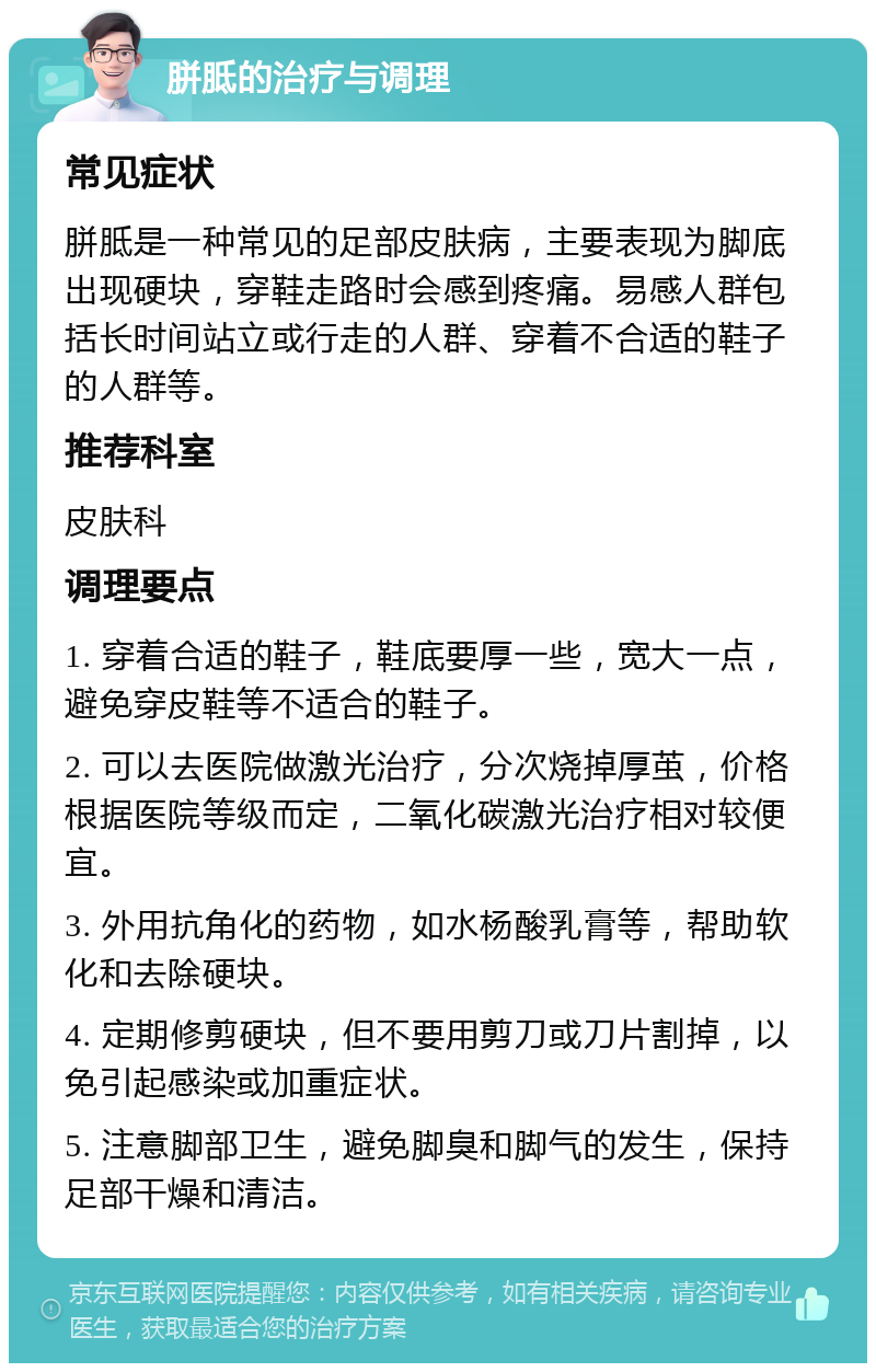 胼胝的治疗与调理 常见症状 胼胝是一种常见的足部皮肤病，主要表现为脚底出现硬块，穿鞋走路时会感到疼痛。易感人群包括长时间站立或行走的人群、穿着不合适的鞋子的人群等。 推荐科室 皮肤科 调理要点 1. 穿着合适的鞋子，鞋底要厚一些，宽大一点，避免穿皮鞋等不适合的鞋子。 2. 可以去医院做激光治疗，分次烧掉厚茧，价格根据医院等级而定，二氧化碳激光治疗相对较便宜。 3. 外用抗角化的药物，如水杨酸乳膏等，帮助软化和去除硬块。 4. 定期修剪硬块，但不要用剪刀或刀片割掉，以免引起感染或加重症状。 5. 注意脚部卫生，避免脚臭和脚气的发生，保持足部干燥和清洁。