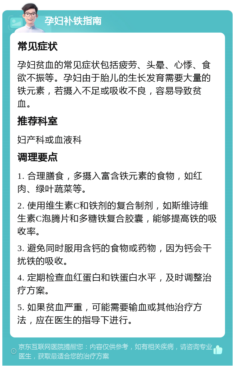 孕妇补铁指南 常见症状 孕妇贫血的常见症状包括疲劳、头晕、心悸、食欲不振等。孕妇由于胎儿的生长发育需要大量的铁元素，若摄入不足或吸收不良，容易导致贫血。 推荐科室 妇产科或血液科 调理要点 1. 合理膳食，多摄入富含铁元素的食物，如红肉、绿叶蔬菜等。 2. 使用维生素C和铁剂的复合制剂，如斯维诗维生素C泡腾片和多糖铁复合胶囊，能够提高铁的吸收率。 3. 避免同时服用含钙的食物或药物，因为钙会干扰铁的吸收。 4. 定期检查血红蛋白和铁蛋白水平，及时调整治疗方案。 5. 如果贫血严重，可能需要输血或其他治疗方法，应在医生的指导下进行。