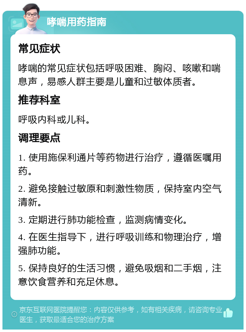 哮喘用药指南 常见症状 哮喘的常见症状包括呼吸困难、胸闷、咳嗽和喘息声，易感人群主要是儿童和过敏体质者。 推荐科室 呼吸内科或儿科。 调理要点 1. 使用施保利通片等药物进行治疗，遵循医嘱用药。 2. 避免接触过敏原和刺激性物质，保持室内空气清新。 3. 定期进行肺功能检查，监测病情变化。 4. 在医生指导下，进行呼吸训练和物理治疗，增强肺功能。 5. 保持良好的生活习惯，避免吸烟和二手烟，注意饮食营养和充足休息。