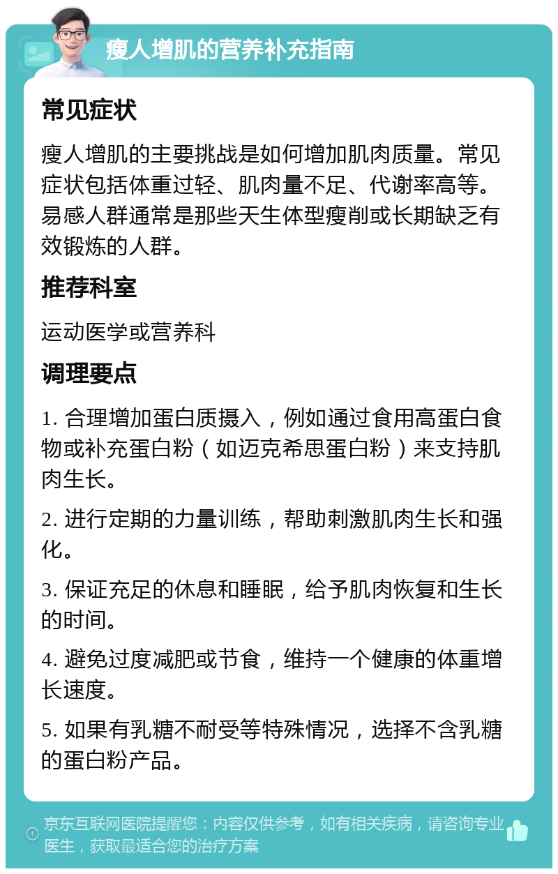 瘦人增肌的营养补充指南 常见症状 瘦人增肌的主要挑战是如何增加肌肉质量。常见症状包括体重过轻、肌肉量不足、代谢率高等。易感人群通常是那些天生体型瘦削或长期缺乏有效锻炼的人群。 推荐科室 运动医学或营养科 调理要点 1. 合理增加蛋白质摄入，例如通过食用高蛋白食物或补充蛋白粉（如迈克希思蛋白粉）来支持肌肉生长。 2. 进行定期的力量训练，帮助刺激肌肉生长和强化。 3. 保证充足的休息和睡眠，给予肌肉恢复和生长的时间。 4. 避免过度减肥或节食，维持一个健康的体重增长速度。 5. 如果有乳糖不耐受等特殊情况，选择不含乳糖的蛋白粉产品。