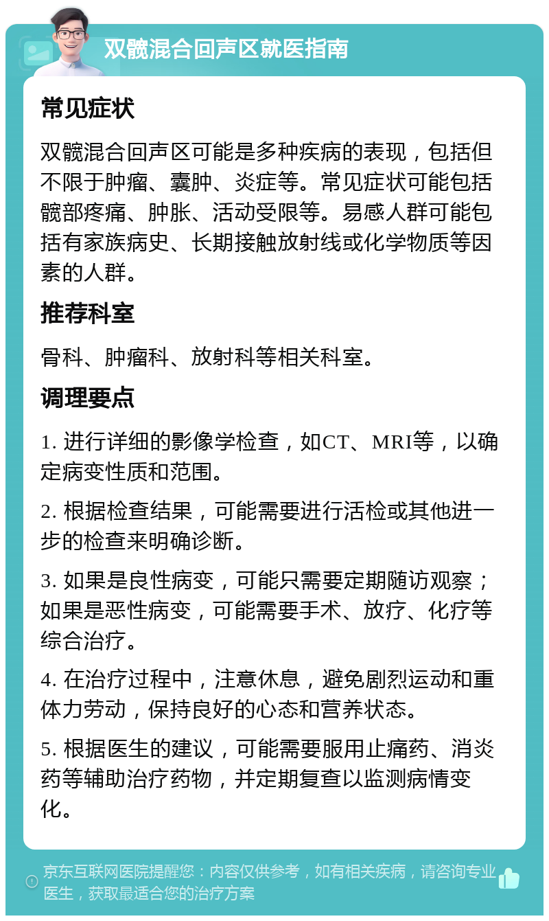 双髋混合回声区就医指南 常见症状 双髋混合回声区可能是多种疾病的表现，包括但不限于肿瘤、囊肿、炎症等。常见症状可能包括髋部疼痛、肿胀、活动受限等。易感人群可能包括有家族病史、长期接触放射线或化学物质等因素的人群。 推荐科室 骨科、肿瘤科、放射科等相关科室。 调理要点 1. 进行详细的影像学检查，如CT、MRI等，以确定病变性质和范围。 2. 根据检查结果，可能需要进行活检或其他进一步的检查来明确诊断。 3. 如果是良性病变，可能只需要定期随访观察；如果是恶性病变，可能需要手术、放疗、化疗等综合治疗。 4. 在治疗过程中，注意休息，避免剧烈运动和重体力劳动，保持良好的心态和营养状态。 5. 根据医生的建议，可能需要服用止痛药、消炎药等辅助治疗药物，并定期复查以监测病情变化。