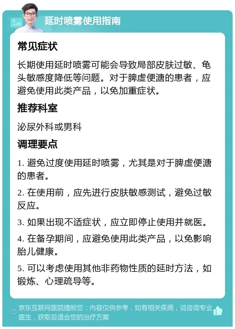 延时喷雾使用指南 常见症状 长期使用延时喷雾可能会导致局部皮肤过敏、龟头敏感度降低等问题。对于脾虚便溏的患者，应避免使用此类产品，以免加重症状。 推荐科室 泌尿外科或男科 调理要点 1. 避免过度使用延时喷雾，尤其是对于脾虚便溏的患者。 2. 在使用前，应先进行皮肤敏感测试，避免过敏反应。 3. 如果出现不适症状，应立即停止使用并就医。 4. 在备孕期间，应避免使用此类产品，以免影响胎儿健康。 5. 可以考虑使用其他非药物性质的延时方法，如锻炼、心理疏导等。