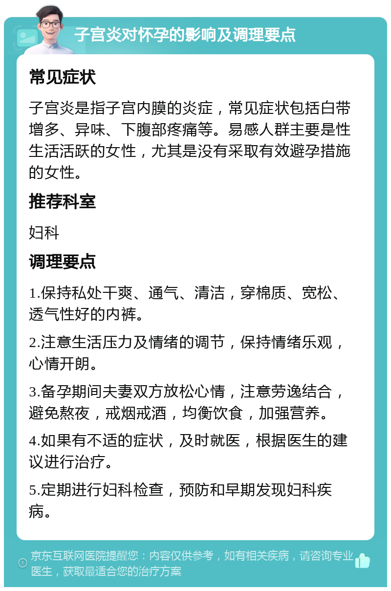 子宫炎对怀孕的影响及调理要点 常见症状 子宫炎是指子宫内膜的炎症，常见症状包括白带增多、异味、下腹部疼痛等。易感人群主要是性生活活跃的女性，尤其是没有采取有效避孕措施的女性。 推荐科室 妇科 调理要点 1.保持私处干爽、通气、清洁，穿棉质、宽松、透气性好的内裤。 2.注意生活压力及情绪的调节，保持情绪乐观，心情开朗。 3.备孕期间夫妻双方放松心情，注意劳逸结合，避免熬夜，戒烟戒酒，均衡饮食，加强营养。 4.如果有不适的症状，及时就医，根据医生的建议进行治疗。 5.定期进行妇科检查，预防和早期发现妇科疾病。