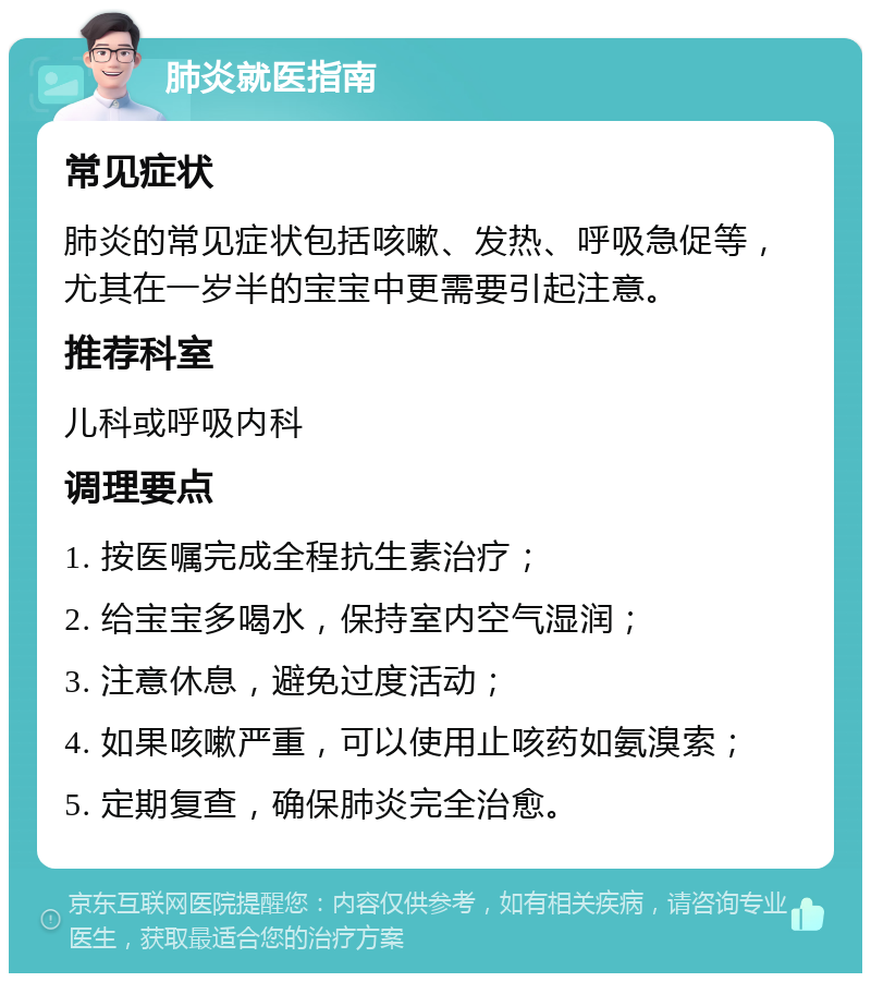 肺炎就医指南 常见症状 肺炎的常见症状包括咳嗽、发热、呼吸急促等，尤其在一岁半的宝宝中更需要引起注意。 推荐科室 儿科或呼吸内科 调理要点 1. 按医嘱完成全程抗生素治疗； 2. 给宝宝多喝水，保持室内空气湿润； 3. 注意休息，避免过度活动； 4. 如果咳嗽严重，可以使用止咳药如氨溴索； 5. 定期复查，确保肺炎完全治愈。